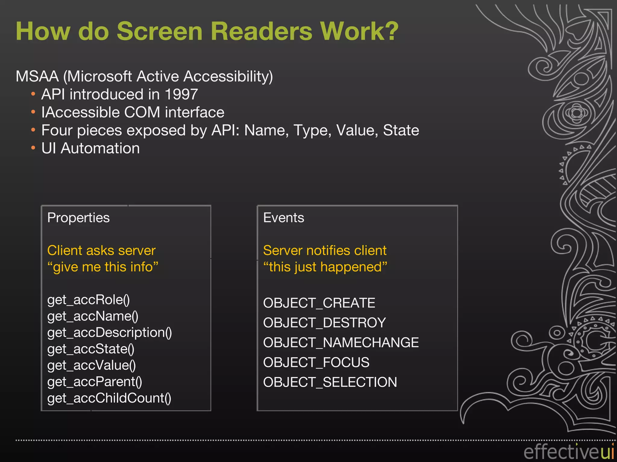 How do Screen Readers Work? MSAA (Microsoft Active Accessibility) API introduced in 1997 IAccessible COM interface Four pieces exposed by API: Name, Type, Value, State UI Automation Properties Client asks server “ give me this info” get_accRole() get_accName() get_accDescription() get_accState() get_accValue() get_accParent() get_accChildCount() Events Server notifies client “ this just happened” OBJECT_CREATE OBJECT_DESTROY OBJECT_NAMECHANGE OBJECT_FOCUS OBJECT_SELECTION 