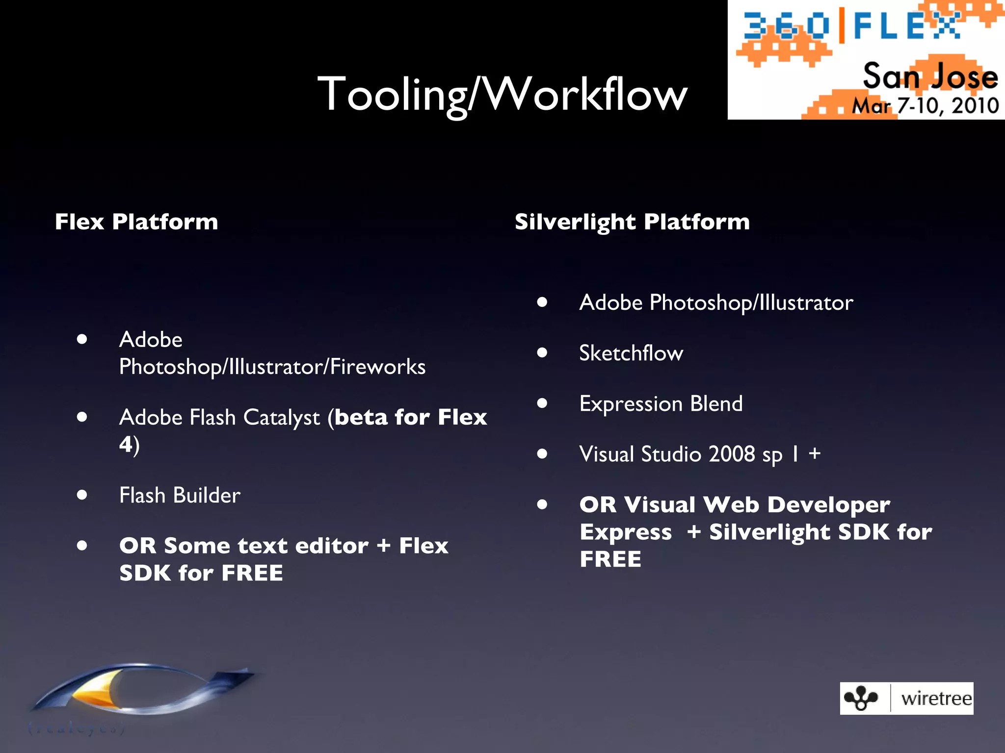 Tooling/Workflow Flex Platform Adobe Photoshop/Illustrator/Fireworks Adobe Flash Catalyst ( beta for Flex 4 ) Flash Builder OR Some text editor + Flex SDK for FREE Silverlight Platform Adobe Photoshop/Illustrator Sketchflow Expression Blend Visual Studio 2008 sp 1 + OR Visual Web Developer Express  + Silverlight SDK for FREE 