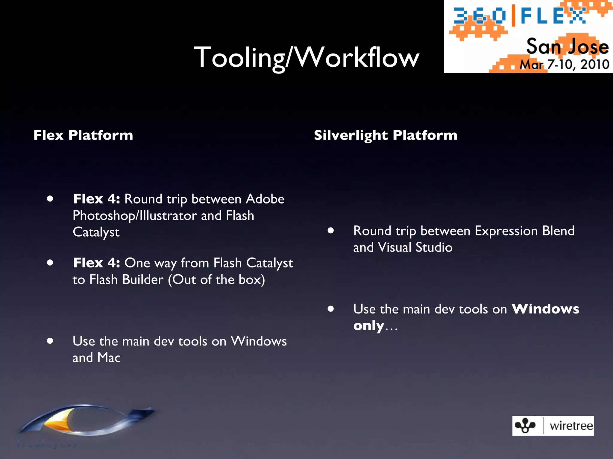 Tooling/Workflow Flex Platform Flex 4:  Round trip between Adobe Photoshop/Illustrator and Flash Catalyst Flex 4:  One way from Flash Catalyst to Flash Builder (Out of the box) Use the main dev tools on Windows and Mac Silverlight Platform Round trip between Expression Blend and Visual Studio Use the main dev tools on  Windows only … 