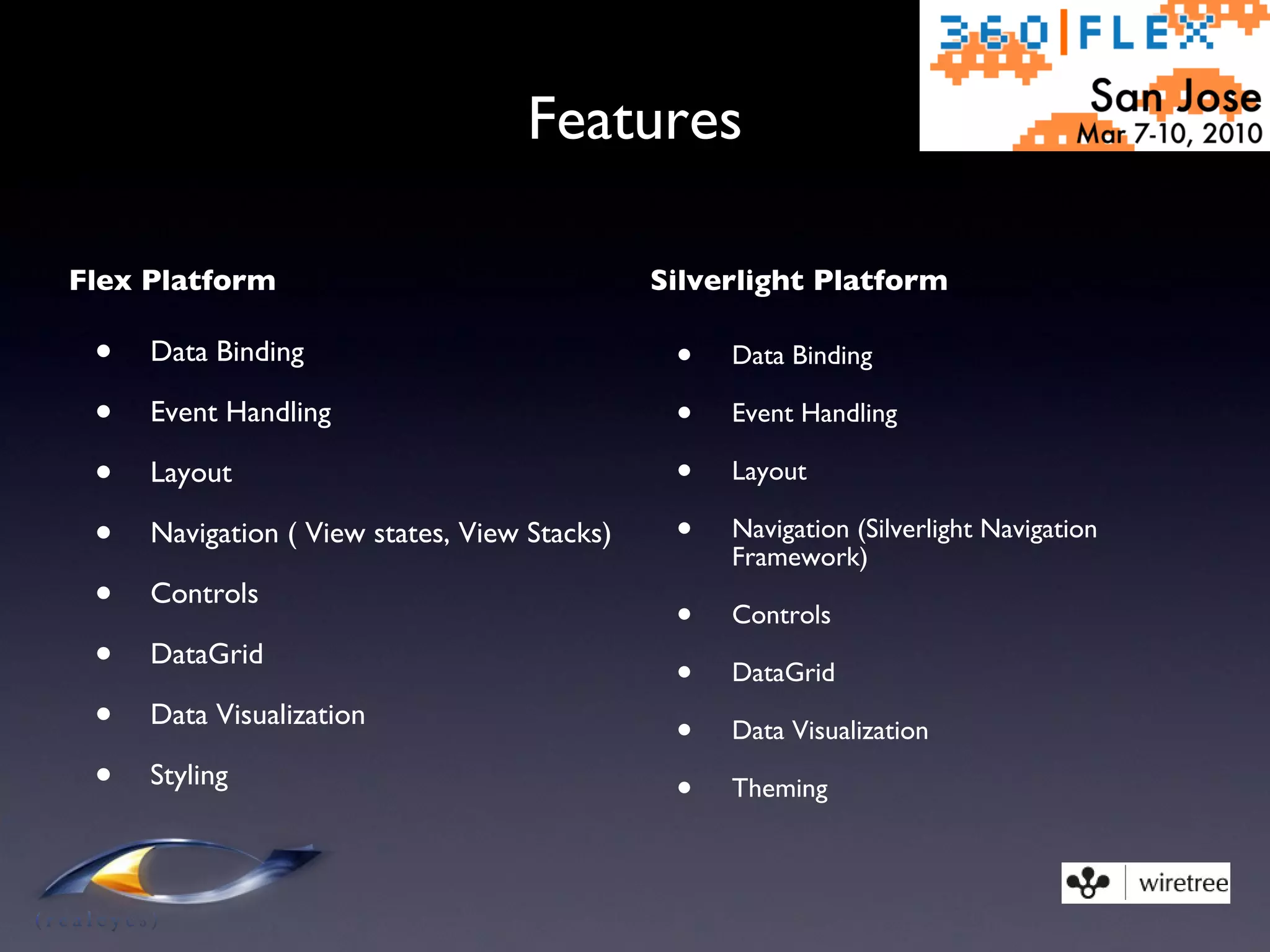 Features Flex Platform Data Binding Event Handling Layout Navigation ( View states, View Stacks) Controls DataGrid Data Visualization Styling Silverlight Platform Data Binding Event Handling Layout Navigation (Silverlight Navigation Framework) Controls DataGrid Data Visualization Theming 