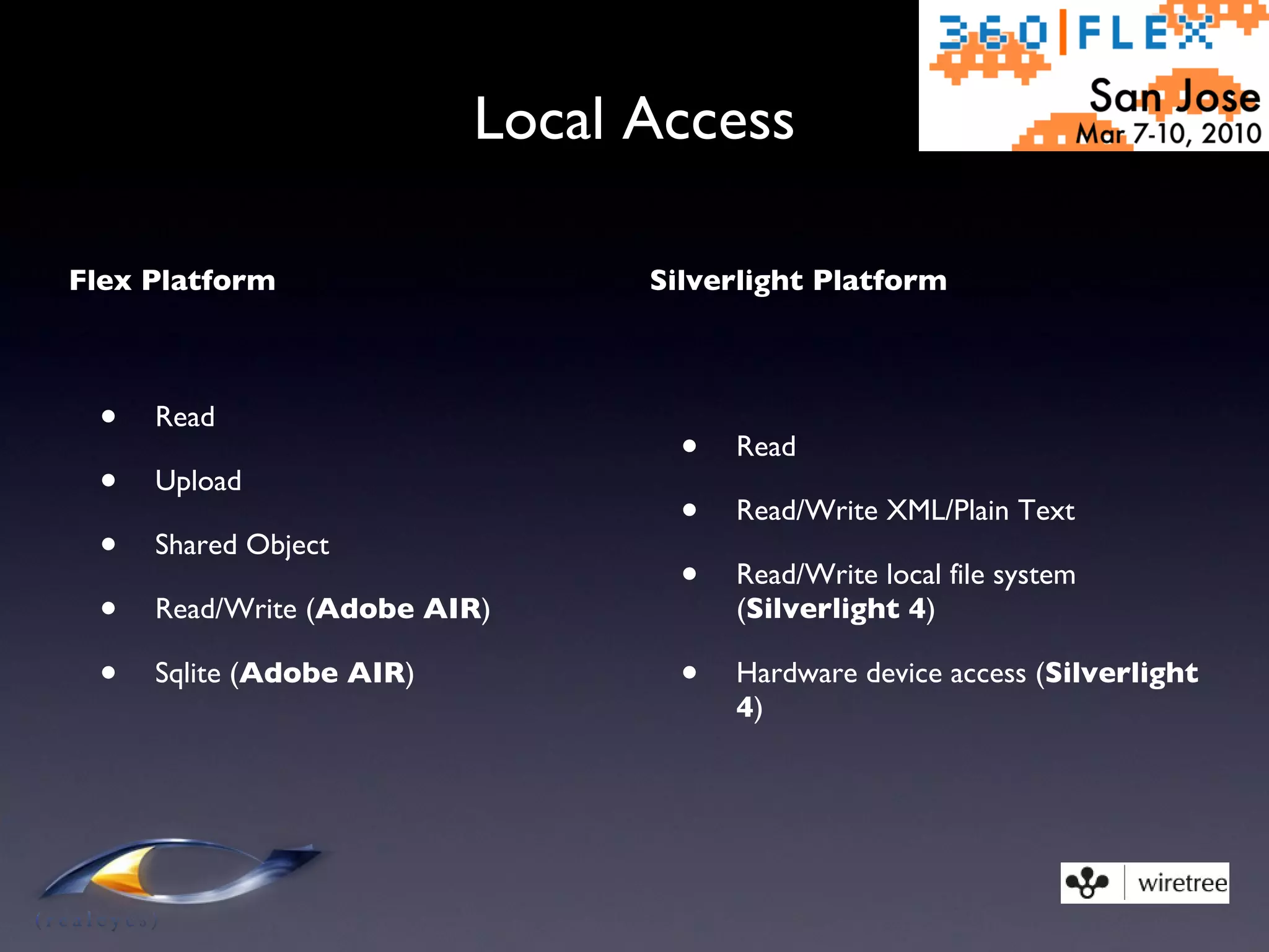 Local Access Flex Platform Read Upload Shared Object Read/Write ( Adobe AIR ) Sqlite ( Adobe AIR ) Silverlight Platform Read Read/Write XML/Plain Text Read/Write local file system ( Silverlight 4 ) Hardware device access ( Silverlight 4 ) 