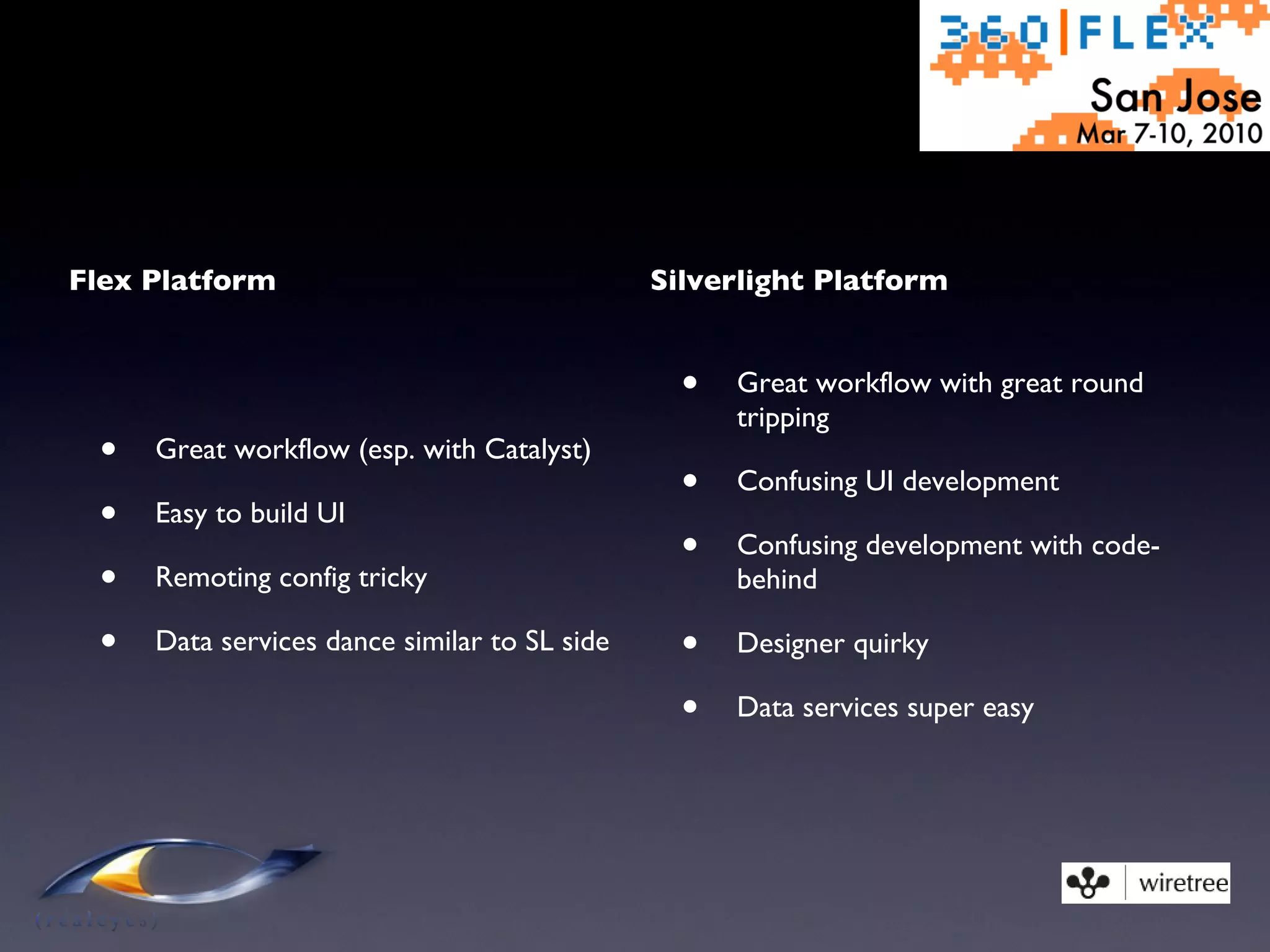 Flex Platform Great workflow (esp. with Catalyst) Easy to build UI Remoting config tricky Data services dance similar to SL side Silverlight Platform Great workflow with great round tripping Confusing UI development Confusing development with code-behind Designer quirky Data services super easy 