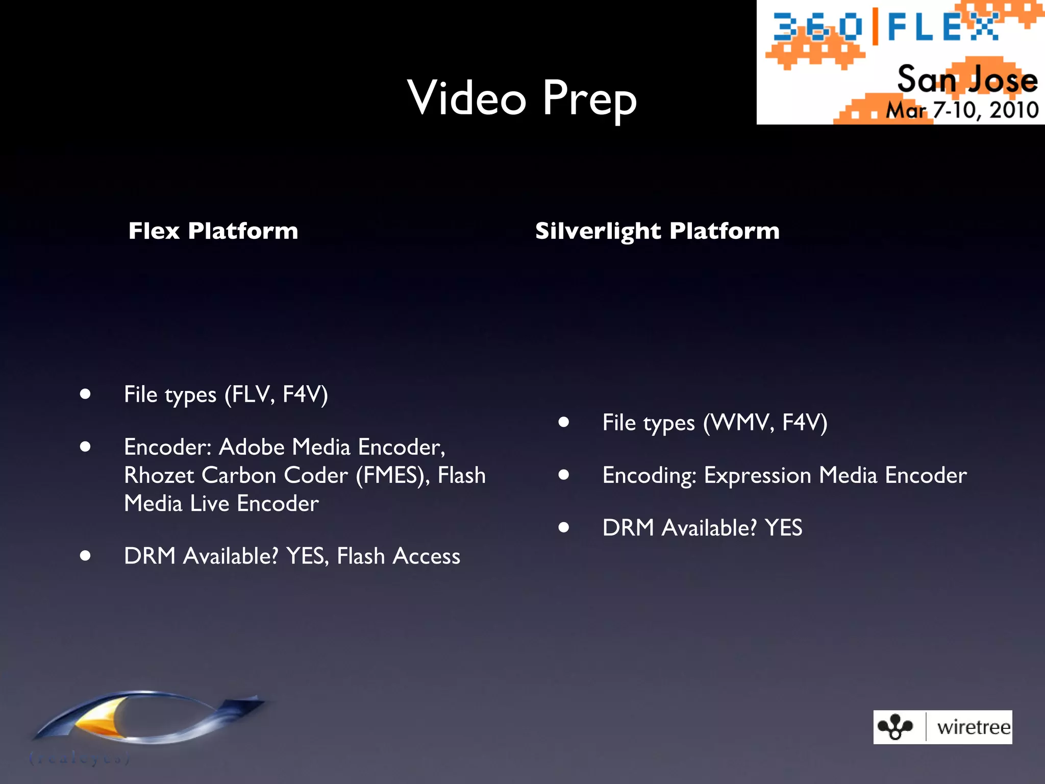 Video Prep Flex Platform File types (FLV, F4V) Encoder: Adobe Media Encoder, Rhozet Carbon Coder (FMES), Flash Media Live Encoder DRM Available? YES, Flash Access Silverlight Platform File types (WMV, F4V) Encoding: Expression Media Encoder DRM Available? YES 