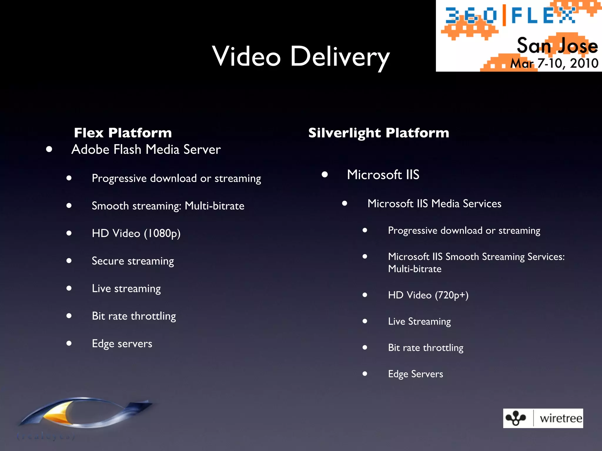 Video Delivery Flex Platform Adobe Flash Media Server Progressive download or streaming Smooth streaming: Multi-bitrate HD Video (1080p) Secure streaming Live streaming Bit rate throttling Edge servers Silverlight Platform Microsoft IIS Microsoft IIS Media Services Progressive download or streaming Microsoft IIS Smooth Streaming Services: Multi-bitrate HD Video (720p+) Live Streaming Bit rate throttling Edge Servers 