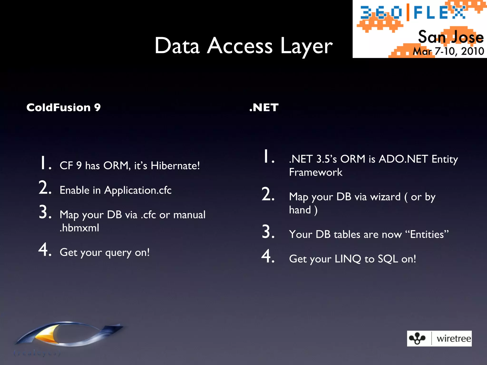 Data Access Layer ColdFusion 9 CF 9 has ORM, it’s Hibernate! Enable in Application.cfc Map your DB via .cfc or manual .hbmxml Get your query on! .NET .NET 3.5’s ORM is ADO.NET Entity Framework Map your DB via wizard ( or by hand ) Your DB tables are now “Entities” Get your LINQ to SQL on! 