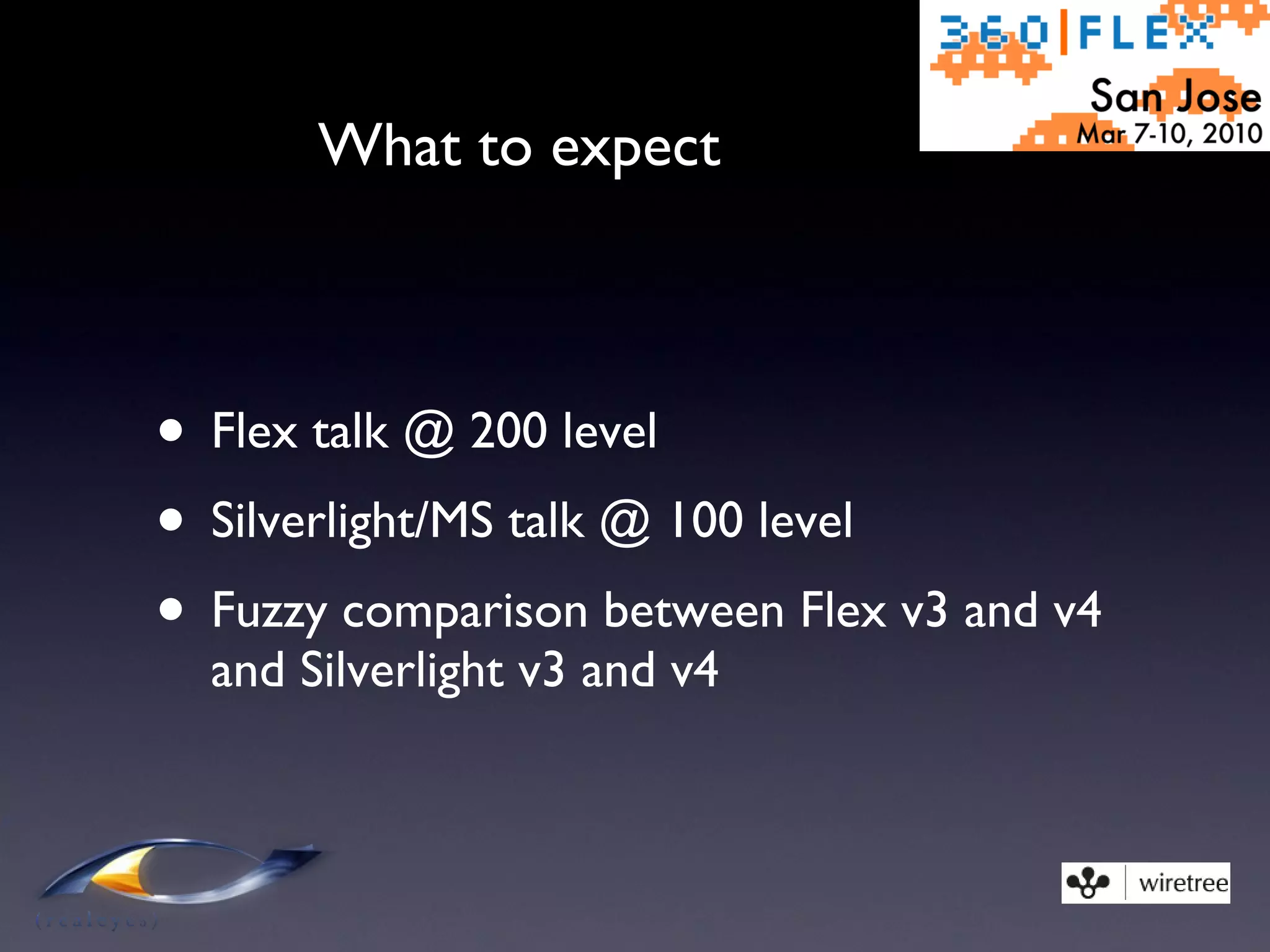 What to expect Flex talk @ 200 level Silverlight/MS talk @ 100 level Fuzzy comparison between Flex v3 and v4 and Silverlight v3 and v4 