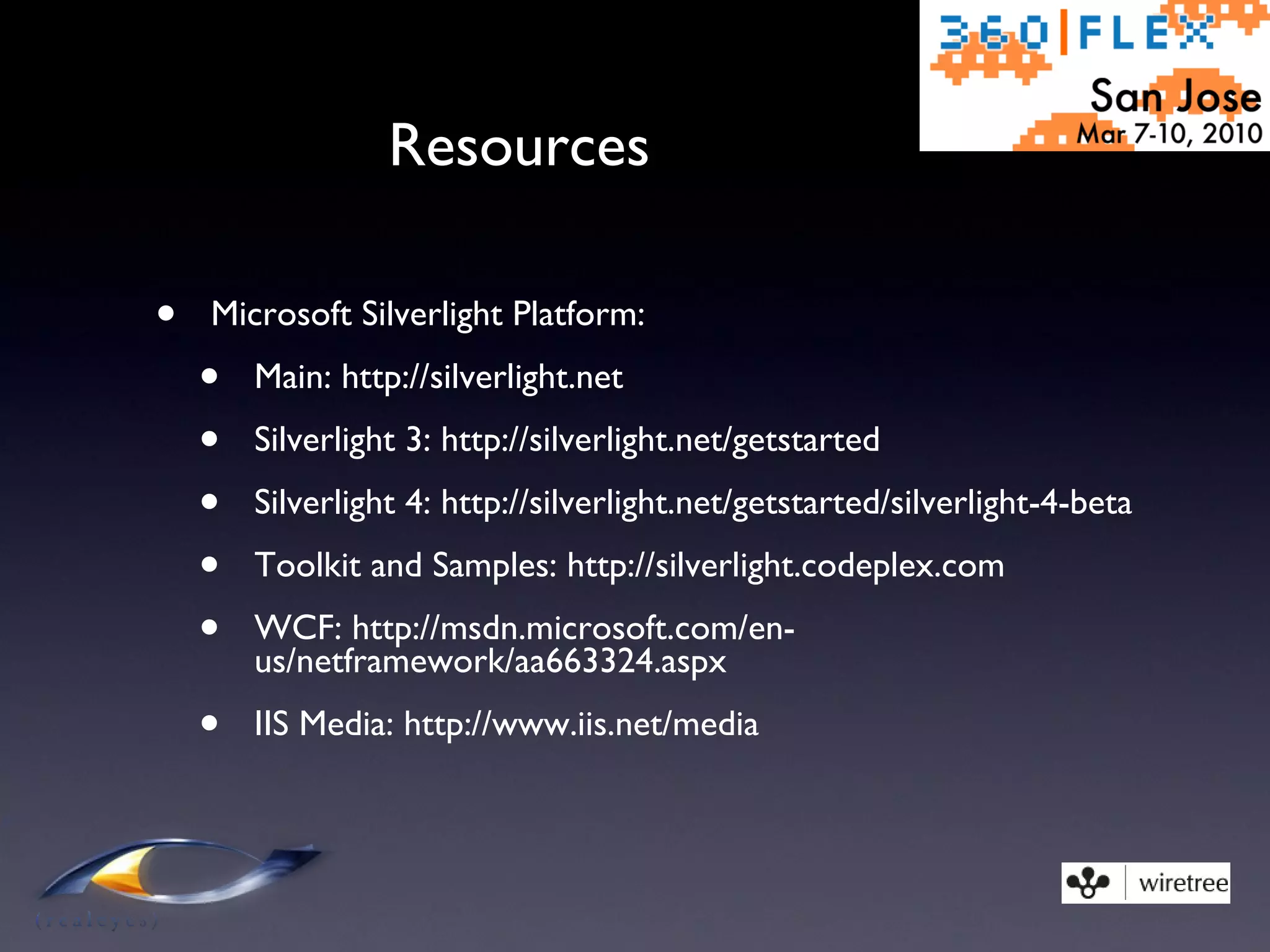 Resources Microsoft Silverlight Platform: Main: http://silverlight.net Silverlight 3: http://silverlight.net/getstarted Silverlight 4: http://silverlight.net/getstarted/silverlight-4-beta Toolkit and Samples: http://silverlight.codeplex.com WCF: http://msdn.microsoft.com/en-us/netframework/aa663324.aspx IIS Media: http://www.iis.net/media 