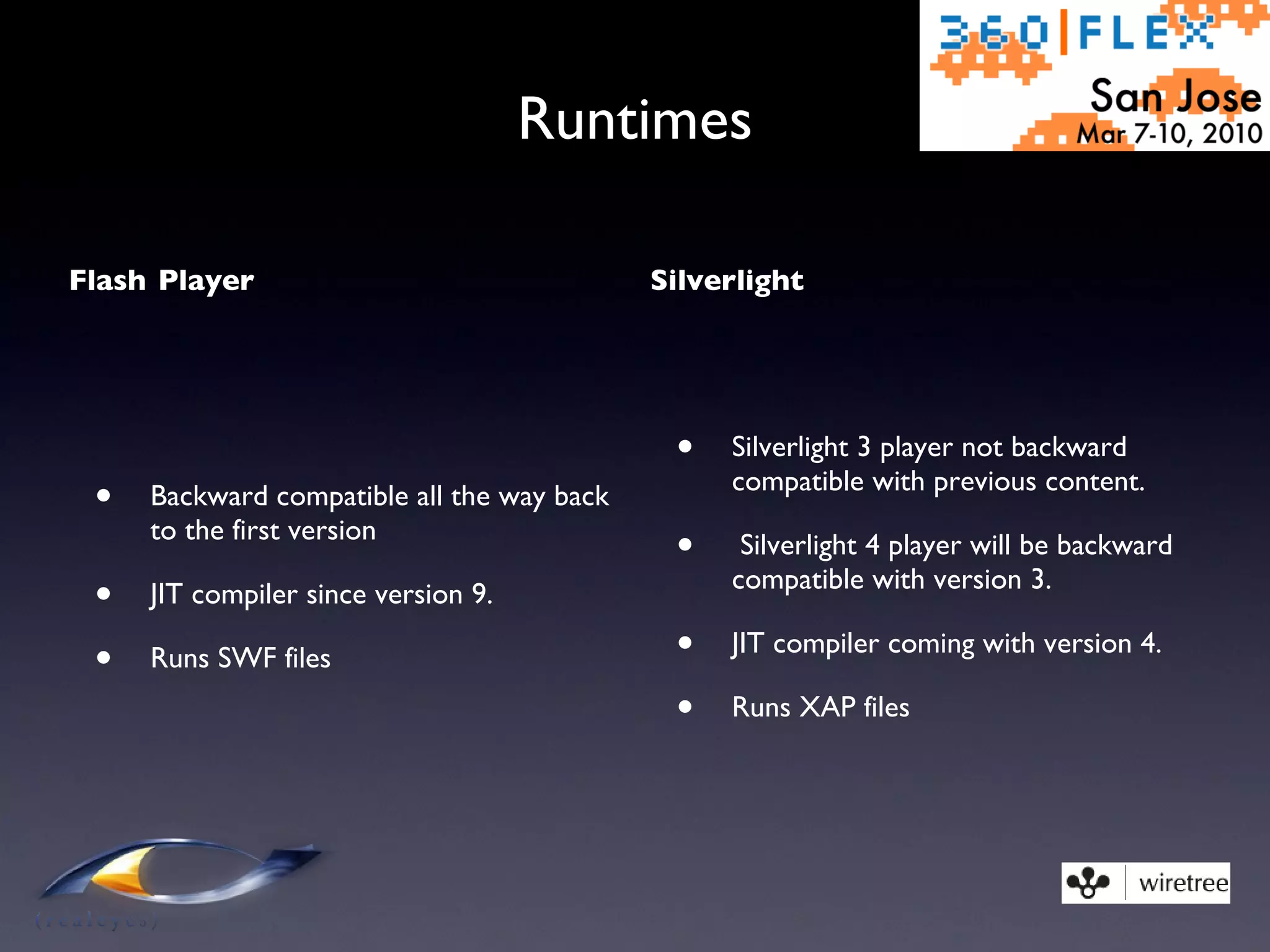 Runtimes Flash Player Backward compatible all the way back to the first version JIT compiler since version 9. Runs SWF files Silverlight Silverlight 3 player not backward compatible with previous content. Silverlight 4 player will be backward compatible with version 3. JIT compiler coming with version 4. Runs XAP files 