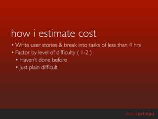 how i estimate cost
• Write user stories & break into tasks of less than 4 hrs
• Factor by level of difﬁculty ( 1-2 )
  • Haven’t done before
  • Just plain difﬁcult
 