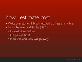 how i estimate cost
• Write user stories & break into tasks of less than 4 hrs
• Factor by level of difﬁculty ( 1-2 )
  • Haven’t done before
  • Just plain difﬁcult
  • More can and likely will go awry
 
