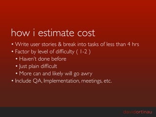 how i estimate cost
• Write user stories & break into tasks of less than 4 hrs
• Factor by level of difﬁculty ( 1-2 )
  • Haven’t done before
  • Just plain difﬁcult
  • More can and likely will go awry
• Include QA, Implementation, meetings, etc.
 