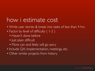 how i estimate cost
• Write user stories & break into tasks of less than 4 hrs
• Factor by level of difﬁculty ( 1-2 )
  • Haven’t done before
  • Just plain difﬁcult
  • More can and likely will go awry
• Include QA, Implementation, meetings, etc.
• Other similar projects from history
 