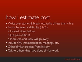 how i estimate cost
• Write user stories & break into tasks of less than 4 hrs
• Factor by level of difﬁculty ( 1-2 )
  • Haven’t done before
  • Just plain difﬁcult
  • More can and likely will go awry
• Include QA, Implementation, meetings, etc.
• Other similar projects from history
• Talk to others that have done similar work
 