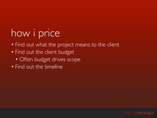 how i price
• Find out what the project means to the client
• Find out the client budget
  • Often budget drives scope
• Find out the timeline
 