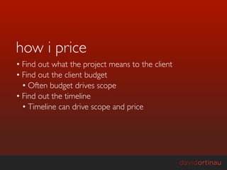 how i price
• Find out what the project means to the client
• Find out the client budget
  • Often budget drives scope
• Find out the timeline
  • Timeline can drive scope and price
 