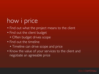 how i price
• Find out what the project means to the client
• Find out the client budget
  • Often budget drives scope
• Find out the timeline
  • Timeline can drive scope and price
• Know the value of your services to the client and
  negotiate an agreeable price
 