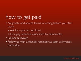 how to get paid
• Negotiate and accept terms in writing before you start
  work
  • Ask for a portion up front
  • Or a pay schedule associated to deliverables
• Deliver & Invoice
• Follow up with a friendly reminder as soon as invoices
  come due
 