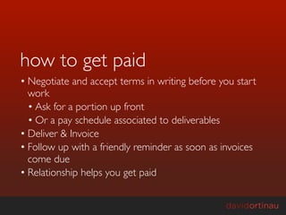how to get paid
• Negotiate and accept terms in writing before you start
  work
  • Ask for a portion up front
  • Or a pay schedule associated to deliverables
• Deliver & Invoice
• Follow up with a friendly reminder as soon as invoices
  come due
• Relationship helps you get paid
 
