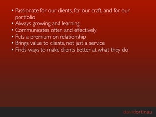 • Passionate for our clients, for our craft, and for our
  portfolio
• Always growing and learning
• Communicates often and effectively
• Puts a premium on relationship
• Brings value to clients, not just a service
• Finds ways to make clients better at what they do
 
