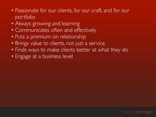 • Passionate for our clients, for our craft, and for our
  portfolio
• Always growing and learning
• Communicates often and effectively
• Puts a premium on relationship
• Brings value to clients, not just a service
• Finds ways to make clients better at what they do
• Engage at a business level
 