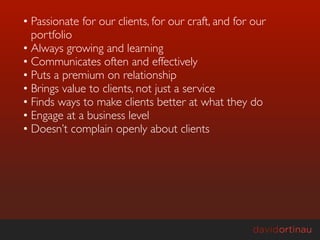• Passionate for our clients, for our craft, and for our
  portfolio
• Always growing and learning
• Communicates often and effectively
• Puts a premium on relationship
• Brings value to clients, not just a service
• Finds ways to make clients better at what they do
• Engage at a business level
• Doesn’t complain openly about clients
 