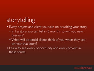 storytelling
• Every project and client you take on is writing your story
  • Is it a story you can tell in 6 months to win you new
    business?
  • What will potential clients think of you when they see
    or hear that story?
• Learn to see every opportunity and every project in
  these terms.
 