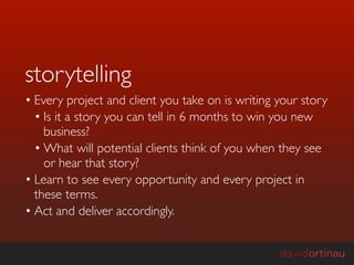 storytelling
• Every project and client you take on is writing your story
  • Is it a story you can tell in 6 months to win you new
    business?
  • What will potential clients think of you when they see
    or hear that story?
• Learn to see every opportunity and every project in
  these terms.
• Act and deliver accordingly.
 