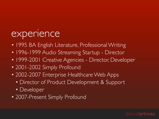 experience
• 1995 BA English Literature, Professional Writing
• 1996-1999 Audio Streaming Startup - Director
• 1999-2001 Creative Agencies - Director, Developer
• 2001-2002 Simply Profound
• 2002-2007 Enterprise Healthcare Web Apps
  • Director of Product Development & Support
  • Developer
• 2007-Present Simply Profound
 
