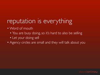 reputation is everything
• Word of mouth
  • You are busy doing, so it’s hard to also be selling
  • Let your doing sell
• Agency circles are small and they will talk about you
 