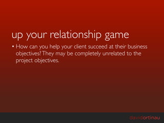 up your relationship game
• How can you help your client succeed at their business
  objectives? They may be completely unrelated to the
  project objectives.
 