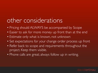 other considerations
• Pricing should ALWAYS be accompanied by Scope
• Easier to ask for more money up front than at the end
• Estimate only what is known, not unknown
• Set expectations for your change order process up front
• Refer back to scope and requirements throughout the
  project. Keep them visible.
• Phone calls are great; always follow up in writing.
 