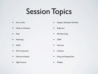 Session Topics
•   Intro to Flex           •   Designer Developer Workﬂow


•   Hands on Hardware       •   Brightcove


•   Mate                    •   RIA Advertising


•   RobotLegs               •   OSMF


•   PayPal                  •   Hamcrest


•   Flex Components         •   LiveCycle


•   Omniture Analytics      •   Hiring and Keeping Devs


•   Agile Practices         •   Phidgets
 