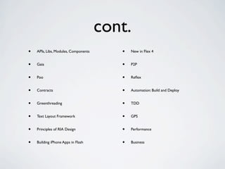 cont.
•   APIs, Libs, Modules, Components      •   New in Flex 4


•   Gaia                                 •   P2P


•   Poo                                  •   Reﬂex


•   Contracts                            •   Automation: Build and Deploy


•   Greenthreading                       •   TDD


•   Text Layout Framework                •   GPS


•   Principles of RIA Design             •   Performance


•   Building iPhone Apps in Flash        •   Business
 