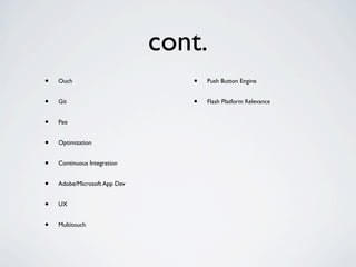 cont.
•   Ouch                         •   Push Button Engine


•   Git                          •   Flash Platform Relevance


•   Pee


•   Optimization


•   Continuous Integration


•   Adobe/Microsoft App Dev


•   UX


•   Multitouch
 