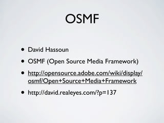 OSMF

• David Hassoun
• OSMF (Open Source Media Framework)
• http://opensource.adobe.com/wiki/display/
  osmf/Open+Source+Media+Framework
• http://david.realeyes.com/?p=137
 