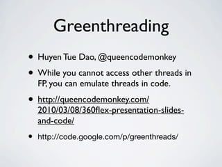 Greenthreading
• Huyen Tue Dao, @queencodemonkey
• While you cannot access other threads in
    FP, you can emulate threads in code.
• http://queencodemonkey.com/
    2010/03/08/360ﬂex-presentation-slides-
    and-code/
•   http://code.google.com/p/greenthreads/
 