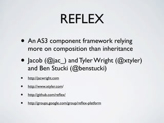 REFLEX
• An AS3 component framework relying
    more on composition than inheritance
• Jacob (@jac_) and Tyler Wright (@xtyler)
    and Ben Stucki (@benstucki)
•   http://jacwright.com

•   http://www.xtyler.com/

•   http://github.com/reﬂex/

•   http://groups.google.com/group/reﬂex-platform
 