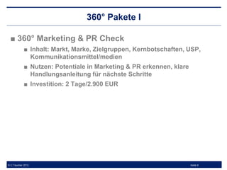 360° Pakete I

 ■ 360° Marketing & PR Check
            ■ Inhalt: Markt, Marke, Zielgruppen, Kernbotschaften, USP,
              Kommunikationsmittel/medien
            ■ Nutzen: Potentiale in Marketing & PR erkennen, klare
              Handlungsanleitung für nächste Schritte
            ■ Investition: 2 Tage/2.900 EUR




© C.Taucher 2012                                                     Seite 9
 