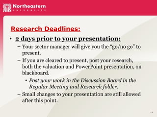 Research Deadlines:
• 2 days prior to your presentation:
– Your sector manager will give you the “go/no go” to
present.
– If you are cleared to present, post your research,
both the valuation and PowerPoint presentation, on
blackboard.
• Post your work in the Discussion Board in the
Regular Meeting and Research folder.
– Small changes to your presentation are still allowed
after this point.
11

 