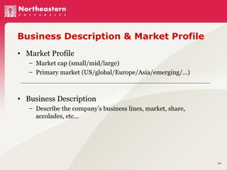Business Description & Market Profile
• Market Profile
– Market cap (small/mid/large)
– Primary market (US/global/Europe/Asia/emerging/…)

• Business Description
– Describe the company’s business lines, market, share,
accolades, etc…

14

 