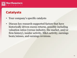 Catalysts
• Your company’s specific catalysts
• Discuss key research-supported factors that have
historically driven excess returns, possibly including
valuation ratios (versus industry, the market, and/or
firm history), insider activity, M&A activity, earnings
beats/misses, and earnings revisions.

16

 
