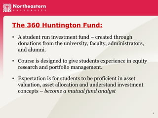 The 360 Huntington Fund:
• A student run investment fund – created through
donations from the university, faculty, administrators,
and alumni.
• Course is designed to give students experience in equity
research and portfolio management.
• Expectation is for students to be proficient in asset
valuation, asset allocation and understand investment
concepts – become a mutual fund analyst

2

 