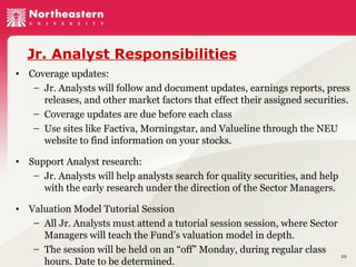 Jr. Analyst Responsibilities
• Coverage updates:
– Jr. Analysts will follow and document updates, earnings reports, press
releases, and other market factors that effect their assigned securities.
– Coverage updates are due before each class
– Use sites like Factiva, Morningstar, and Valueline through the NEU
website to find information on your stocks.
• Support Analyst research:
– Jr. Analysts will help analysts search for quality securities, and help
with the early research under the direction of the Sector Managers.
• Valuation Model Tutorial Session
– All Jr. Analysts must attend a tutorial session session, where Sector
Managers will teach the Fund’s valuation model in depth.
– The session will be held on an “off” Monday, during regular class
hours. Date to be determined.

25

 
