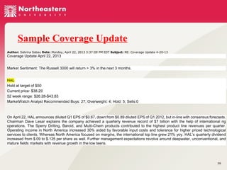 Sample Coverage Update
Author: Sabrina Sabau Date: Monday, April 22, 2013 3:37:09 PM EDT Subject: RE: Coverage Update 4-20-13

Coverage Update April 22, 2013
Market Sentiment: The Russell 3000 will return > 3% in the next 3 months.
HAL
Hold at target of $50
Current price: $38.29
52 week range: $26.28-$43.83
MarketWatch Analyst Recommended Buys: 27; Overweight: 4; Hold: 5; Sells:0

On April 22, HAL announces diluted Q1 EPS of $0.67, down from $0.89 diluted EPS of Q1 2012, but in-line with consensus forecasts.
Chairman Dave Lesar explains the company achieved a quarterly revenue record of $7 billion with the help of international rig
operations. The Sperry Drilling, Baroid, and Multi-Chem products contributed to the highest product line revenues per quarter.
Operating income in North America increased 30% aided by favorable input costs and tolerance for higher priced technological
services to clients. Whereas North America focused on margins, the international top line grew 21% yoy. HAL’s quarterly dividend
increased from $.09 to $.125 per share as well. Further management expectations revolve around deepwater, unconventional, and
mature fields markets with revenue growth in the low teens.

26

 