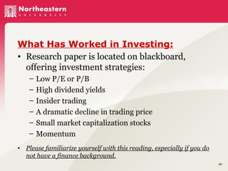 What Has Worked in Investing:
• Research paper is located on blackboard,
offering investment strategies:
– Low P/E or P/B
– High dividend yields
– Insider trading
– A dramatic decline in trading price
– Small market capitalization stocks
– Momentum
• Please familiarize yourself with this reading, especially if you do
not have a finance background.
28

 
