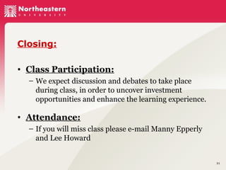 Closing:
• Class Participation:
– We expect discussion and debates to take place
during class, in order to uncover investment
opportunities and enhance the learning experience.

• Attendance:
– If you will miss class please e-mail Manny Epperly
and Lee Howard

31

 