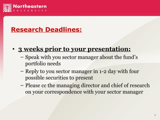 Research Deadlines:
• 3 weeks prior to your presentation:
– Speak with you sector manager about the fund’s
portfolio needs
– Reply to you sector manager in 1-2 day with four
possible securities to present
– Please cc the managing director and chief of research
on your correspondence with your sector manager

7

 