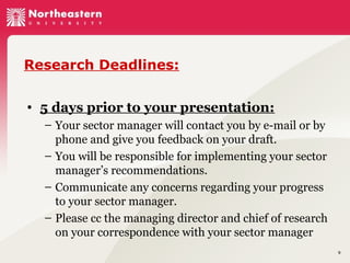 Research Deadlines:
• 5 days prior to your presentation:
– Your sector manager will contact you by e-mail or by
phone and give you feedback on your draft.
– You will be responsible for implementing your sector
manager’s recommendations.
– Communicate any concerns regarding your progress
to your sector manager.
– Please cc the managing director and chief of research
on your correspondence with your sector manager
9

 