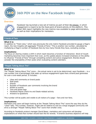 Integrated Solutions. Measurable Results.


                                                                                                   October 4, 2011

               360i POV on the New Facebook Insights

Overview
               Facebook has launched a new set of metrics as part of their F8 release, in which
               engagement is meant to be the focal point of brand activity on the platform. This
               latest 360i report highlights the new metrics now available to page administrators,
               as well as their implications for marketers.



Friends of Fans
What it is:
In addition to “Total Likes,” which was previously the only metric Facebook provided to gauge a Page’s
reach, the new Insights will aggregate “Friends of Fans.” This is another raw number, calculated by
multiplying a Page’s number of Facebook fans by how many friends they have, excluding overlap.

Implications:
The focus on sharing creates a shift in which reach becomes a function of interaction. Word of mouth
marketing becomes more important than ever, as the update places increased emphasis on the ability
to influence “Friends of Fans” through compelling content and active engagement. Brands should
consider the shareability of their posts when evaluating content calendars.


“People Talking About This”
What it is:
The “People Talking About This” score – the actual name is yet to be determined, says Facebook – is a
raw number (not a percentage) that adds up various engagement types that a brand post generates
for over a one-week period. It includes:

   •   Likes and comments on brand posts
   •   Wall posts
   •   Shares
   •   Number of Facebook user comments involving the brand
   •   RVSPs to events
   •   Text and photo tags
   •   Facebook Places check-ins and Deals-related activity
   •   Answers to Questions

This number will be public and visible to all visitors of a page – fans and non-fans.

Implications:
Marketers and users will begin looking at the "People Talking About This" score the way they do the
"Likes" tally. This number, however, might still be relative to size as a large engaged community will
drive a stronger “People Talking About This” score than smaller ones.

According to Facebook product manager David Baser, marketers and consumers will develop
expectations on what that number should look like for brands. “A brand’s business objective will help

                     NEW YORK | ATLANTA | CHICAGO | SAN FRANCISCO | info@360i.com | 888.360.9630

                                             © 2011 360i LLC. All Rights Reserved
 