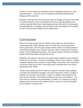 Three out of four tweets by marketers contain messaging centered on news
                                and information – and only 16% of marketer tweets demonstrate active
                                dialogue with consumers.

                                Marketers could benefit from looking for ways to engage consumers more fully
                                on Twitter through a more conversational tone (e.g. asking questions and
                                inviting response rather than simply passing along information). Encouraging
                                and participating in a dialogue with consumers will encourage more re-tweets,
                                as well as help promote deeper brand relationships.




                                Conclusion
                                While it’s hard to predict how far Twitter’s star-power can and will take it,
                                increasingly high mobile adoption rates will likely drive continued growth
                                among consumers. Over the past several months Twitter has made strides to
                                incorporate marketers more directly into their model via sponsored “trending
                                topics” and the @Earlybird program, which allows partner brands to broadcast
                                special limited-time deals through the service.

                                Marketers can expect to see even more paid media programs as the company
                                builds out its ad model – but as this whitepaper shows, there remains a largely
                                untapped opportunity for brands to create deeper connections with consumers
                                via earned media and to learn more about what motivates them with online
                                listening through Twitter.

                                Though many people perceive Twitter as a place for random status updates,
                                re-tweets and marketing messages, this study shows how Twitter is largely a
                                reflection of everyday conversation. Twitter is a platform dominated by the
                                voice of the consumer and consists primarily of two-way conversations – the
                                real value for marketers who participate on Twitter is in creating an ongoing
                                dialogue with consumers that enables brands to become a more meaningful
                                part of people’s everyday lives.




© 2010 360i LLC. All Rights Reserved                                                                        14
 